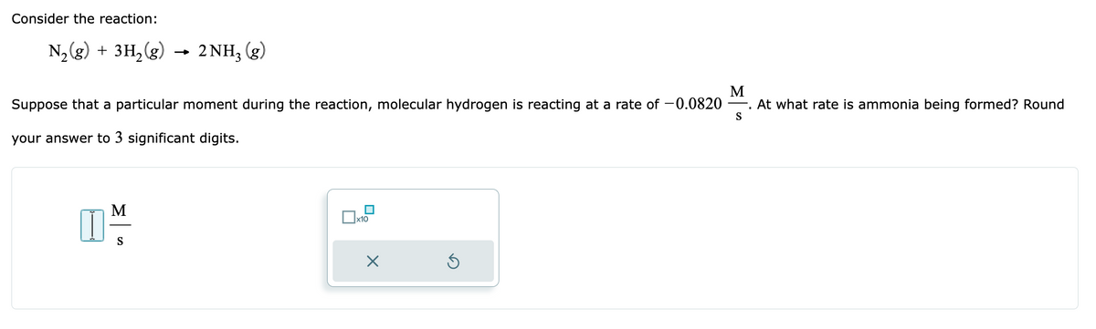 Consider the reaction:
N₂(g) + 3H₂(g)
M
Suppose that a particular moment during the reaction, molecular hydrogen is reacting at a rate of -0.0820. At what rate is ammonia being formed? Round
your answer to 3 significant digits.
I
M
2NH₂ (g)
S
x10
X
Ś
S