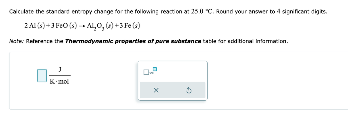 Calculate the standard entropy change for the following reaction at 25.0 °C. Round your answer to 4 significant digits.
2 Al (s) + 3 FeO (s) → Al₂O₂ (s) + 3 Fe (s)
Note: Reference the Thermodynamic properties of pure substance table for additional information.
J
K.mol
x10
X