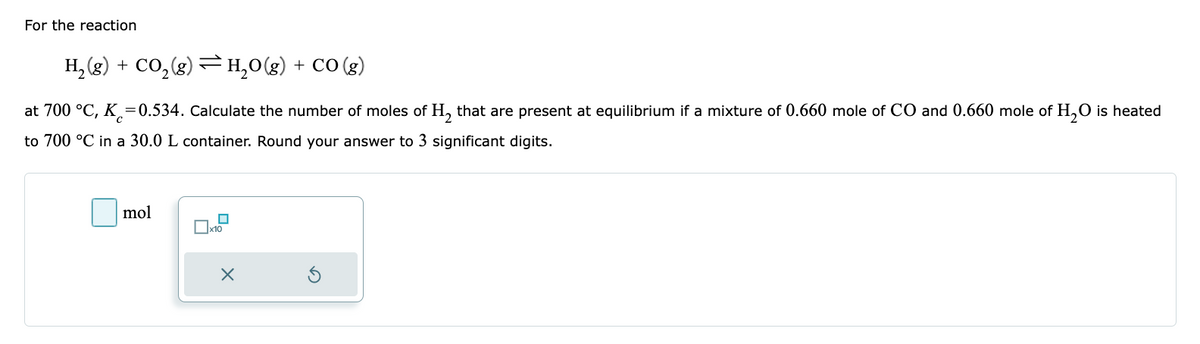 For the reaction
H₂(g) + CO₂(g) → H₂O(g) + CO(g)
at 700 °C, K=0.534. Calculate the number of moles of H₂ that are present at equilibrium if a mixture of 0.660 mole of CO and 0.660 mole of H₂O is heated
to 700 °C in a 30.0 L container. Round your answer to 3 significant digits.
mol
x10
X