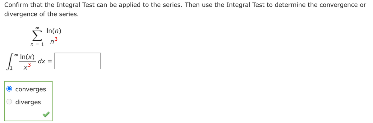 Confirm that the Integral Test can be applied to the series. Then use the Integral Test to determine the convergence or
divergence of the series.
∞
n = 1
[*0 in(x)
In(n)
3
converges
diverges
n
dx =