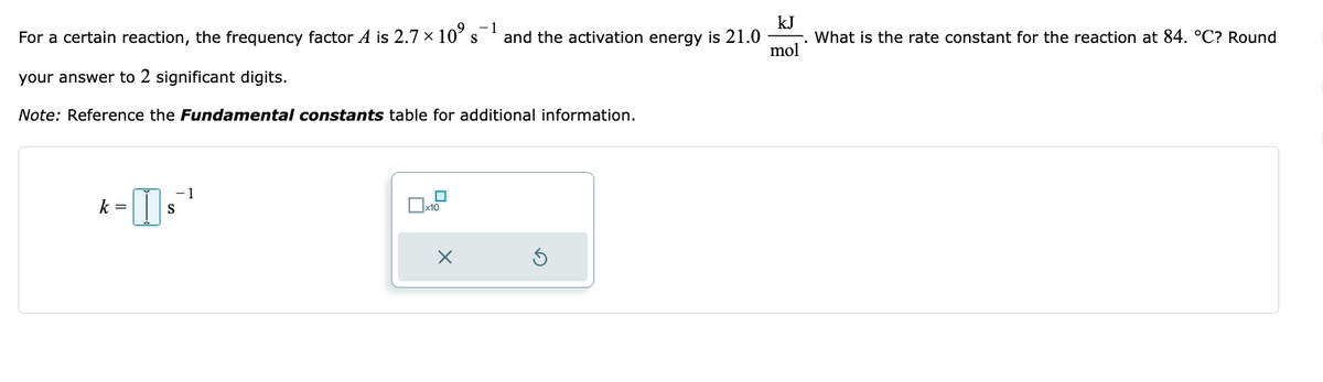 For a certain reaction, the frequency factor A is 2.7 × 10°⁹ s and the activation energy is 21.0
your answer to 2 significant digits.
Note: Reference the Fundamental constants table for additional information.
1
k-₁²¹
k =
S
0x10
X
kJ
mol
What is the rate constant for the reaction at 84. °C? Round