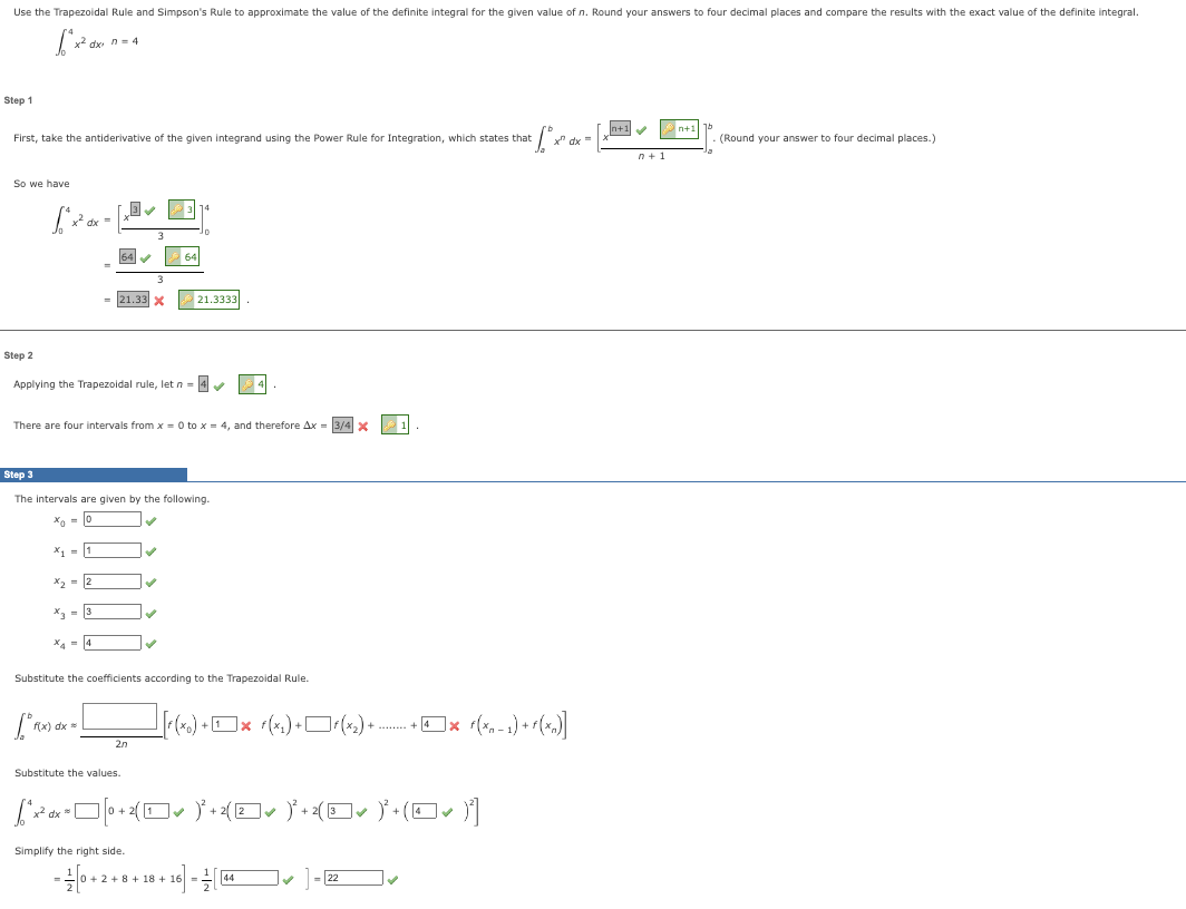 Use the Trapezoidal Rule and Simpson's Rule to approximate the value of the definite integral for the given value of n. Round your answers to four decimal places and compare the results with the exact value of the definite integral.
[²x² ax
Step 1
First, take the antiderivative of the given integrand using the Power Rule for Integration, which states that
· fox d
So we have
x² dx n = 4
Step 2
x² dx =
64✔✔✔
X₁1
= 21.33 X
x₂ = 2
Applying the Trapezoidal rule, let n = 4✔
x3 = 3
x₁ = 4
There are four intervals from x = 0 to x = 4, and therefore Ax=
Step 3
The intervals are given by the following.
Xo = 0
2n
Substitute the values.
64
✓
10
✔
Simplify the right side.
21.3333
✔
Substitute the coefficients according to the Trapezoidal Rule.
[²1(x) dx = [
[²x²x² [0+ 2[¹]]] )³² +2{(Z✔ )²+2(□✓ )²+(O✓ )]
dx %
[[r(xo)
(x) +[3x r(xí) + Dr(x) + ... + x (x - 1) +r(x)]
+4
-0+2+8+18 +16=144
3/4 X
✓
]
x dx =
= 22
n+1✔✔
n+1
n+1
15
(Round your answer to four decimal places.)