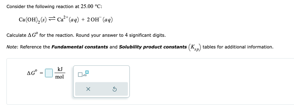 Consider the following reaction at 25.00 °C:
2+
Ca(OH)₂ (s) Ca²+ (aq) + 2OH(aq)
Calculate AG for the reaction. Round your answer to 4 significant digits.
Note: Reference the Fundamental constants and Solubility product constants (Kp) tables for additional information.
AGO
=
kJ
mol
☐
Пx10
X