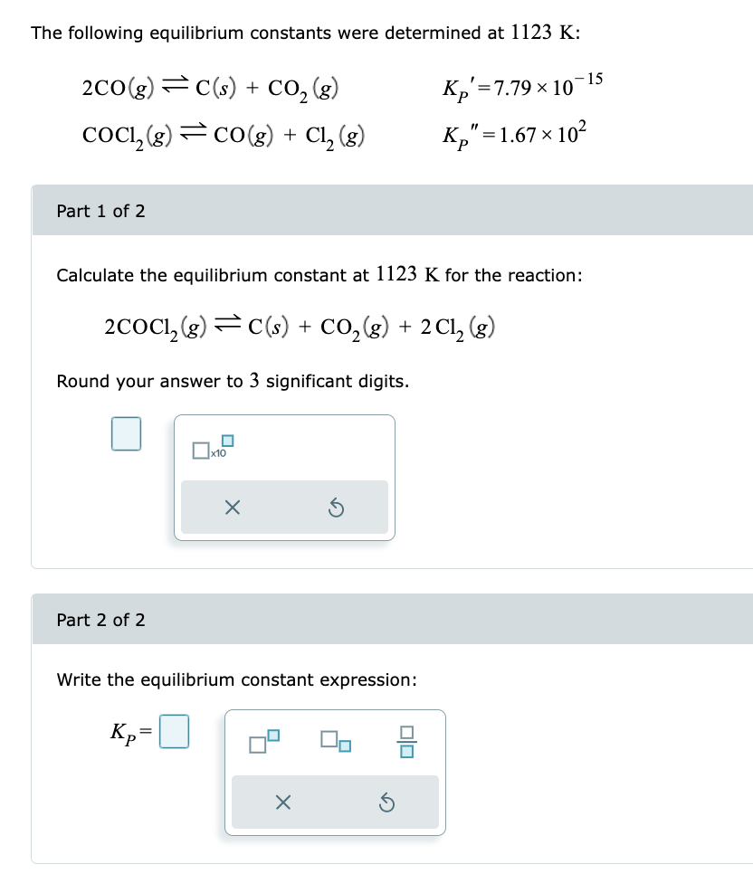 The following equilibrium constants were determined at 1123 K:
Kp=7.79 × 10
Kp"=1.67 × 10²
2CO(g)C(s) + CO₂(g)
COC1₂(g) CO(g) + Cl₂ (g)
Part 1 of 2
Calculate the equilibrium constant at 1123 K for the reaction:
2COC1₂ (g) C(s) + CO₂(g) + 2Cl₂ (g)
Round your answer to 3 significant digits.
Part 2 of 2
n
x10
=
Kp²
X
Write the equilibrium constant expression:
X
Olo
15