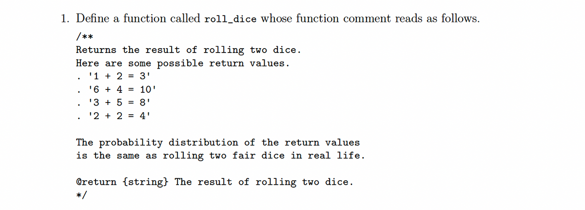 1. Define a function called roll_dice whose function comment reads as follows.
/**
Returns the result of rolling two dice.
Here are some possible return values.
'1 + 2 = 3'
'6 + 4
= 10'
'3 + 5
8'
'2 + 2
4'
The probability distribution of the return values
is the same as rolling two fair dice in real life.
@return {string} The result of rolling two dice.
*/
