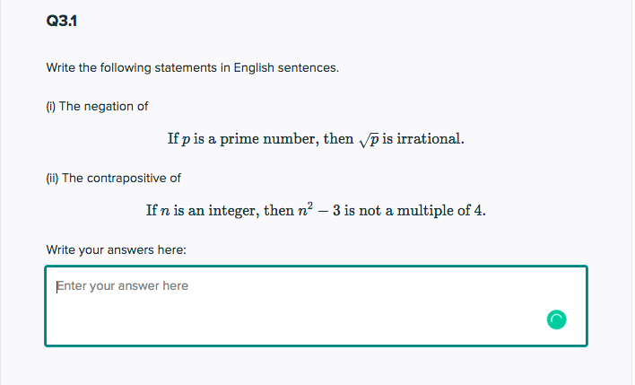 Q3.1
Write the following statements in English sentences.
(1) The negation of
If p is a prime number, then vp is irrational.
(ii) The contrapositive of
If n is an integer, then n2 – 3 is not a multiple of 4.
Write your answers here:
Enter your answer here

