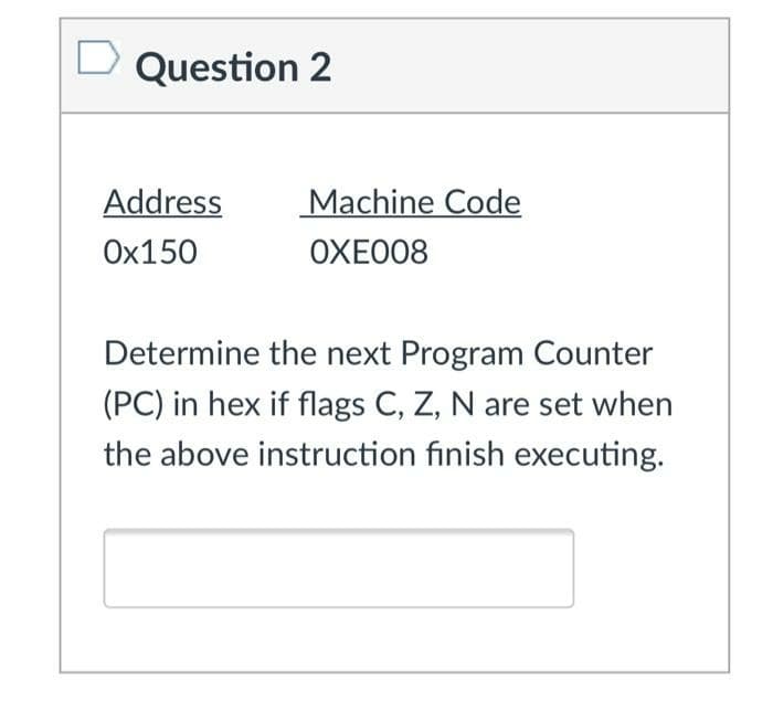 Question 2
Address
Machine Code
Ox150
OXE008
Determine the next Program Counter
(PC) in hex if flags C, Z, N are set when
the above instruction finish executing.

