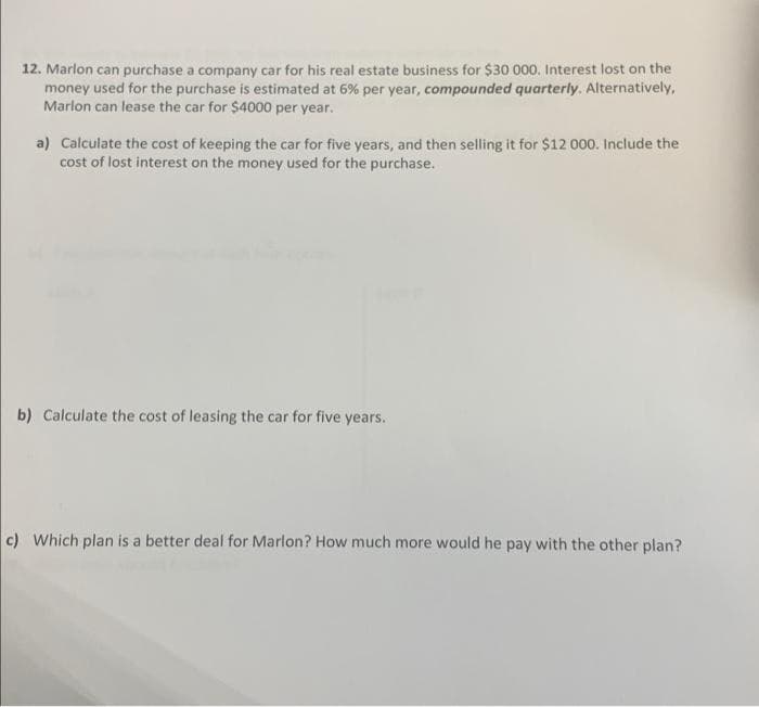 12. Marlon can purchase a company car for his real estate business for $30 000. Interest lost on the
money used for the purchase is estimated at 6% per year, compounded quarterly. Alternatively,
Marlon can lease the car for $4000 per year.
a) Calculate the cost of keeping the car for five years, and then selling it for $12 000. Include the
cost of lost interest on the money used for the purchase.
b) Calculate the cost of leasing the car for five years.
c) Which plan is a better deal for Marlon? How much more would he pay with the other plan?