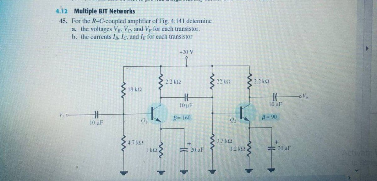 4.12 Multiple BJT Networks
45. For the R-C-coupled amplifier of Fig. 4.141 determine
a. the voltages Vg. Vc, and Vr for each transistor.
b. the currents Ip. Ic. and Ip for each transistor
+20 V
2.2 k2
22 ks2
2.2 k2
18 k2
10 uF
10 uF
B= 160
B= 90
10 uF
3.3 k2
4,7 k2
I k2
20 uF
1.2 k2
20 uF
Activate
