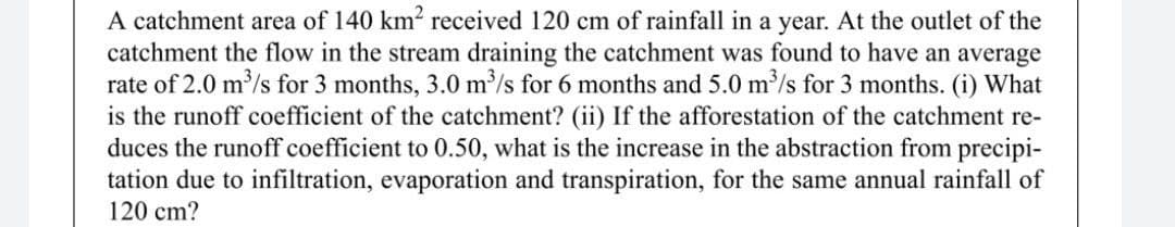 A catchment area of 140 km2 received 120 cm of rainfall in a year. At the outlet of the
catchment the flow in the stream draining the catchment was found to have an average
rate of 2.0 m/s for 3 months, 3.0 m³/s for 6 months and 5.0 m'/s for 3 months. (i) What
is the runoff coefficient of the catchment? (ii) If the afforestation of the catchment re-
duces the runoff coefficient to 0.50, what is the increase in the abstraction from precipi-
tation due to infiltration, evaporation and transpiration, for the same annual rainfall of
120 cm?
