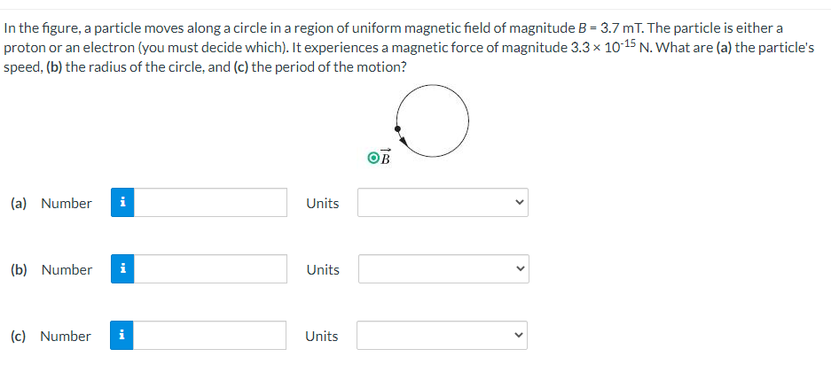 In the figure, a particle moves along a circle in a region of uniform magnetic field of magnitude B = 3.7 mT. The particle is either a
proton or an electron (you must decide which). It experiences a magnetic force of magnitude 3.3 x 10-15 N. What are (a) the particle's
speed, (b) the radius of the circle, and (c) the period of the motion?
(a) Number
i
Units
(b) Number
i
Units
(c) Number
i
Units
>
>

