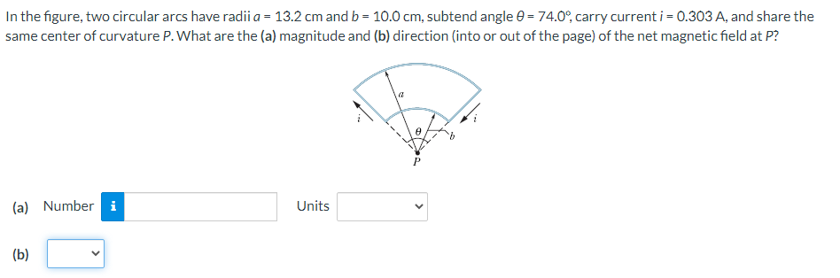 In the figure, two circular arcs have radii a = 13.2 cm and b = 10.0 cm, subtend angle e = 74.0°, carry current i = 0.303 A, and share the
same center of curvature P. What are the (a) magnitude and (b) direction (into or out of the page) of the net magnetic field at P?
(a) Number i
Units
(b)
