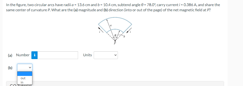In the figure, two circular arcs have radii a = 13.6 cm and b = 10.4 cm, subtend angle e = 78.0°, carry current i = 0.386 A, and share the
same center of curvature P. What are the (a) magnitude and (b) direction (into or out of the page) of the net magnetic field at P?
(a) Number
i
Units
(b)
out
in
cO Tutorial

