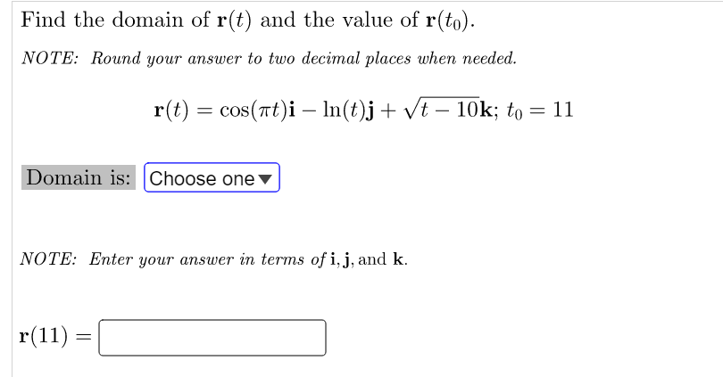 Find the domain of r(t) and the value of r(to).
NOTE: Round your answer to two decimal places when needed.
r(t) = cos(rt)i - In(t)j+ vt – 10k; to = 11
Domain is: Choose one
NOTE: Enter your answer in terms of i, j, and k.
r(11)
