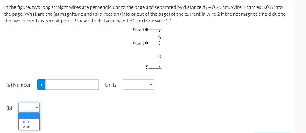 In the figure, two long straight wires are perpendicular to the page and separated by distance d1 = 0.75 cm. Wire 1 carries 5.0 A into
the page. What are the (a) magnitude and (b) direction (into or out of the page) of the current in wire 2 if the net magnetic field due to
the two currents is zero at point P located a distance d, = 1.50 cm from wire 2?
Wire 10
Wire 20
d,
(a) Number
i
Units
(b)
into
out
