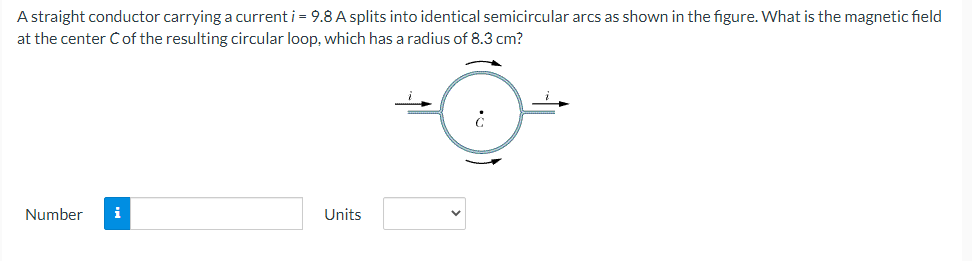 A straight conductor carrying a current i = 9.8 A splits into identical semicircular arcs as shown in the figure. What is the magnetic field
at the center Cof the resulting circular loop, which has a radius of 8.3 cm?
Number
i
Units
