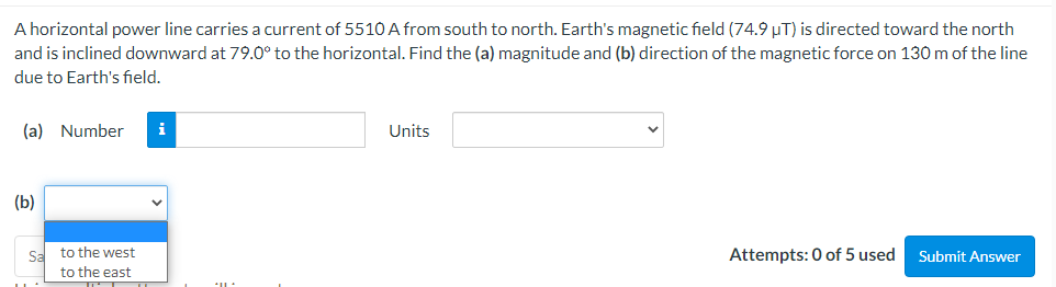 A horizontal power line carries a current of 5510 A from south to north. Earth's magnetic field (74.9 µT) is directed toward the north
and is inclined downward at 79.0° to the horizontal. Find the (a) magnitude and (b) direction of the magnetic force on 130 m of the line
due to Earth's field.
(a) Number
i
Units
(b)
Sa to the west
to the east
Attempts: 0 of 5 used
Submit Answer
