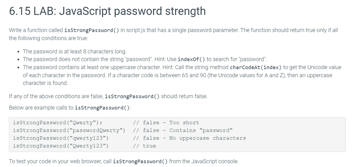 6.15 LAB: JavaScript password strength
Write a function called isStrongPassword() in script.js that has a single password parameter. The function should return true only if all
the following conditions are true:
• The password is at least 8 characters long.
• The password does not contain the string "password". Hint: Use indexof() to search for "password".
• The password contains at least one uppercase character. Hint: Call the string method charCodeAt(index) to get the Unicode value
of each character in the password. If a character code is between 65 and 90 (the Unicode values for A and Z), then an uppercase
character is found.
If any of the above conditions are false, isstrongPassword() should return false.
Below are example calls to isStrongPassword():
isstrongPassword ("Qwerty");
// false - Too short
// false - Contains "password"
// false - No uppercase characters
isStrongPassword ("passwordQwerty")
isstrongPassword ("qwerty123")
isStrongPassword ("Qwerty123")
// true
To test your code in your web browser, call isStrongPassword() from the JavaScript console.
