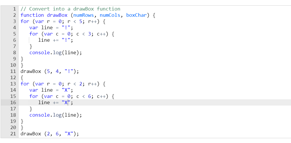 1 // Convert into a drawBox function
2 function drawBox (numRows, numCols, boxChar) {
3 for (var r = 0; r < 5; r++) {
var line = "!";
for (var c = 0; c < 3; C++) {
line += "!";
}
console.log(1ine);
4
6.
7
9 }
10 }
11 drawBox (5, 4, "!");
12 {
13 for (varr = 0; r < 2; r++) {
var line = "X";
for (var c = 0; c < 6; C++) {
line += "X";
}
console.log(line);
14
15
16
17
18
19 }
20 }
21 drawBox (2, 6, "Х");
