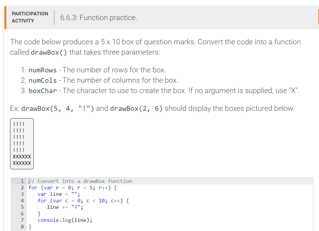 PARTICIPATION
6.6.3: Function practice.
АCTIVITY
The code below produces a 5 x 10 box of question marks. Convert the code into a function
called drawBox() that takes three parameters:
1. numRows - The number of rows for the box.
2. numCols - The number of columns for the box.
3. boxChar - The character to use to create the box. If no argument is supplied, use "X".
Ex: drawBox (5, 4, "!") and drawBox(2, 6) should display the boxes pictured below.
!!!!
!!!!
!!!!
!!!!
!!!!
XXXXXX
XXXXXX
1 / Convert into a drawBox function
2 for (var r = 0; r < 5; r++) {
var line = "":
for (var c = 0; c < 10; C++) {
line += "?";
}
console.log(1ine);
3
4
6.
7
8 }
