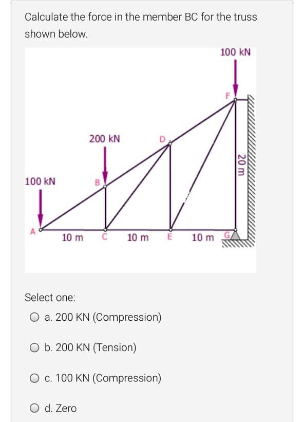 Calculate the force in the member BC for the truss
shown below.
100 kN
200 kN
100 kN
A
10 m
10 m
10 m
Select one:
O a. 200 KN (Compression)
O b. 200 KN (Tension)
O c. 100 KN (Compression)
O d. Zero
20 m
