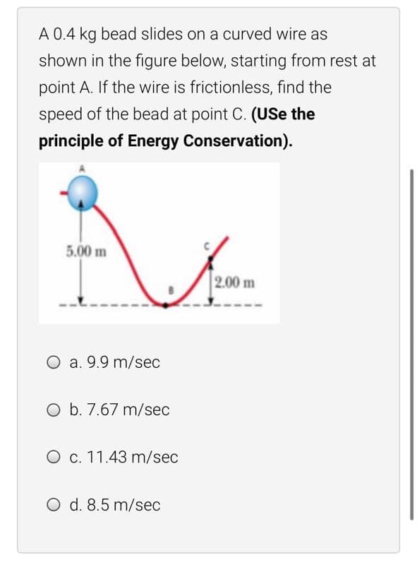 A 0.4 kg bead slides on a curved wire as
shown in the figure below, starting from rest at
point A. If the wire is frictionless, find the
speed of the bead at point C. (USe the
principle of Energy Conservation).
5.00 m
2.00 m
O a. 9.9 m/sec
O b. 7.67 m/sec
O c. 11.43 m/sec
O d. 8.5 m/sec
