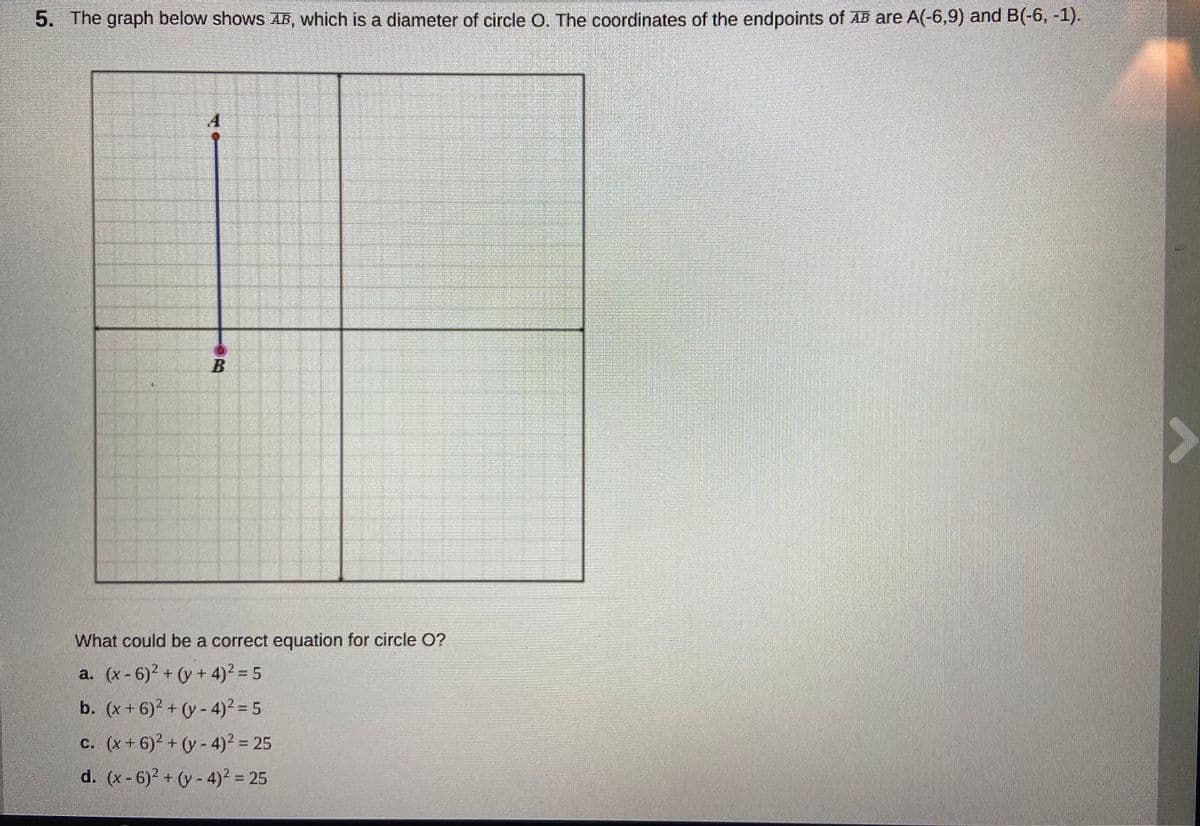 5. The graph below shows AB, which is a diameter of circle O. The coordinates of the endpoints of AB are A(-6,9) and B(-6, -1).
What could be a correct equation for circle O?
a. (x - 6)2 + (y + 4)² = 5
b. (x+ 6)2 + (y - 4)? = 5
c. (x + 6)2 + (y - 4)² = 25
d. (x-6)2 + (y - 4)² = 25
%3D
