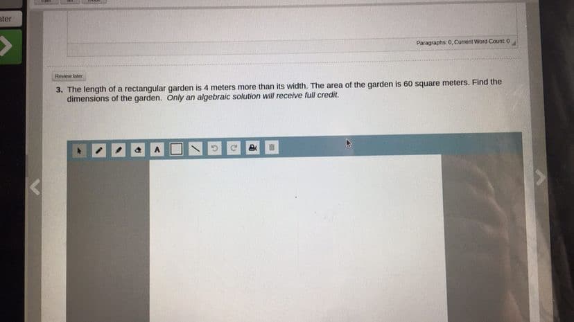 ater
Paragraphs: 0, Current Word Count 0
Review later
3. The length of a rectangular garden is 4 meters more than its width. The area of the garden is 60 square meters. Find the
dimensions of the garden. Only an algebraic solution will receive full credit.
