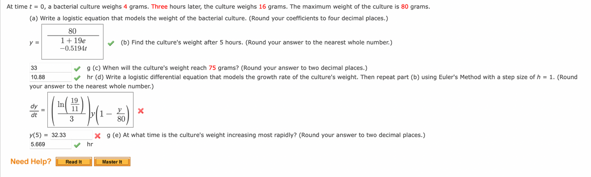 At time t = 0, a bacterial culture weighs 4 grams. Three hours later, the culture weighs 16 grams. The maximum weight of the culture is 80 grams.
(a) Write a logistic equation that models the weight of the bacterial culture. (Round your coefficients to four decimal places.)
80
1 + 19e
-0.5194t
y =
33
g (c) When will the culture's weight reach 75 grams? (Round your answer to two decimal places.)
10.88
hr (d) Write a logistic differential equation that models the growth rate of the culture's weight. Then repeat part (b) using Euler's Method with a step size of h = 1. (Round
your answer to the nearest whole number.)
dy
dt
19
(1-()) (1 - 50)
In
11
y
3
80
y(5) = 32.33
5.669
(b) Find the culture's weight after 5 hours. (Round your answer to the nearest whole number.)
Need Help?
Read It
X
X g (e) At what time is the culture's weight increasing most rapidly? (Round your answer to two decimal places.)
hr
Master It