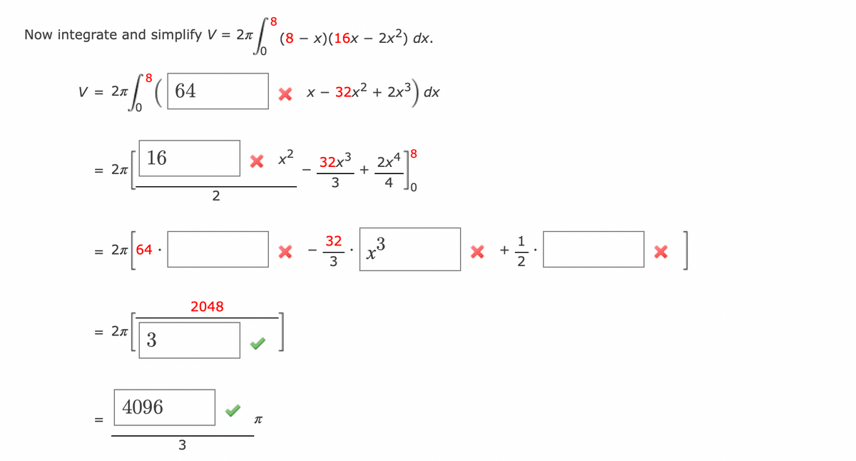 Now integrate and simplify V = 2π
8
= 2F. 6³ ( 64
V 2π
= 2π
16
= 2x 64.
= 2π
3
4096
3
2
'8
277 ³8 (8
2048
(8 - x)(16x - 2x²) dx.
T
× x − 32x² + 2x³) dx
X =²_321² + 2x² 10
2x478
3
4
x - 32²
3
x
1
× + ·|
2
X
]