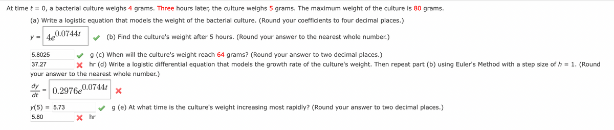 At time t = 0, a bacterial culture weighs 4 grams. Three hours later, the culture weighs 5 grams. The maximum weight of the culture is 80 grams.
(a) Write a logistic equation that models the weight of the bacterial culture. (Round your coefficients to four decimal places.)
0.0744t
y = 4e
(b) Find the culture's weight after 5 hours. (Round your answer to the nearest whole number.)
5.8025
g (c) When will the culture's weight reach 64 grams? (Round your answer to two decimal places.)
37.27
Xhr (d) Write a logistic differential equation that models the growth rate of the culture's weight. Then repeat part (b) using Euler's Method with a step size of h = 1. (Round
your answer to the nearest whole number.)
dy = 0.2976e0.0744t X
dt
y(5) = 5.73
5.80
X hr
g (e) At what time is the culture's weight increasing most rapidly? (Round your answer to two decimal places.)