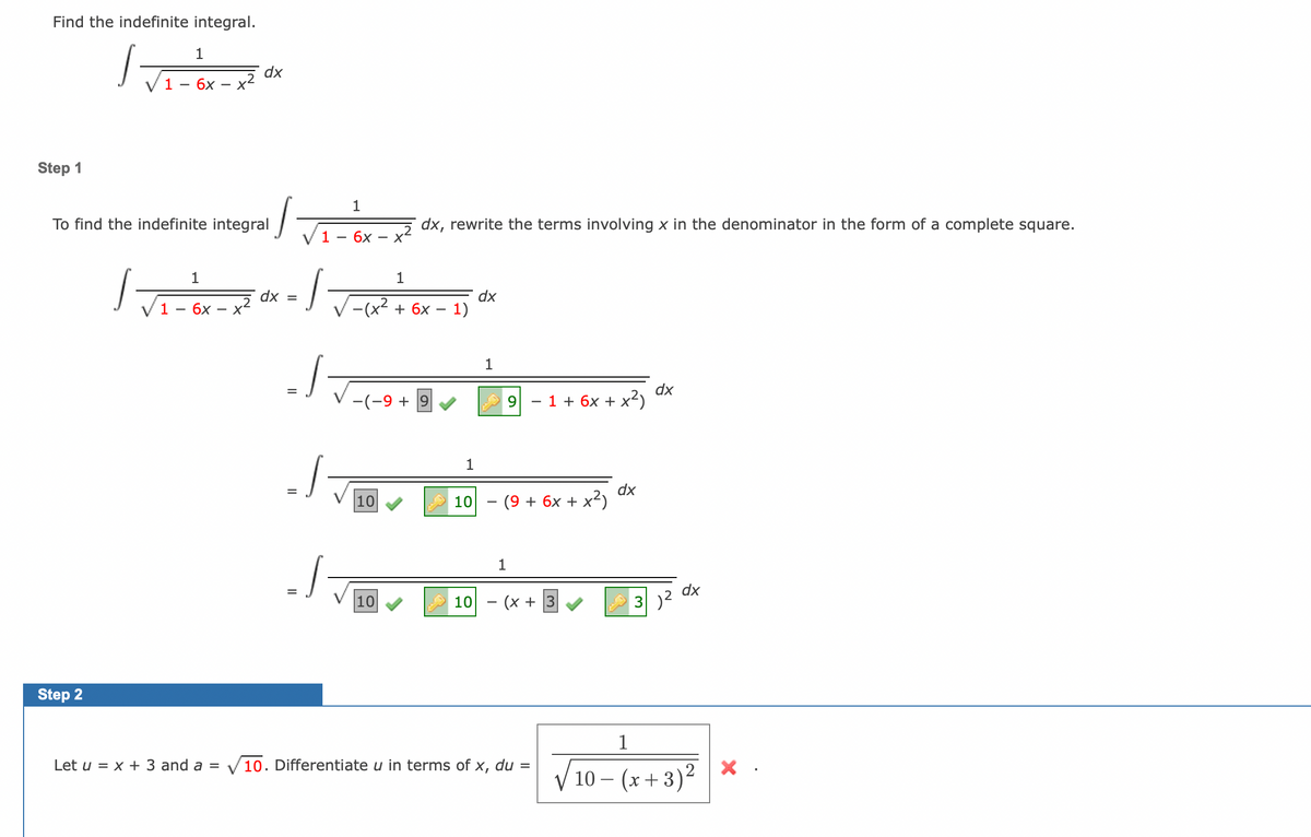 Find the indefinite integral.
1
√ √₁ - 6x-x²
1
Step 1
dx
To find the indefinite integral
Step 2
1
/
dx, rewrite the terms involving x in the denominator in the form of a complete square.
1 - 6x - X²
1
√ √ ₁ = ² x - x ² αx = /
dx
1 - 6x
J
J
1
-(x² + 6x
-(-9 + 9
10
10
1)
1
10
dx
1
1 + 6x + x²)
-
− (9 + 6x + x²)
1
10 (x+3
dx
1
dx
3)²
dx
Let u = x + 3 and a = ✓10. Differentiate u in terms of x, du = √10- (x+3)²