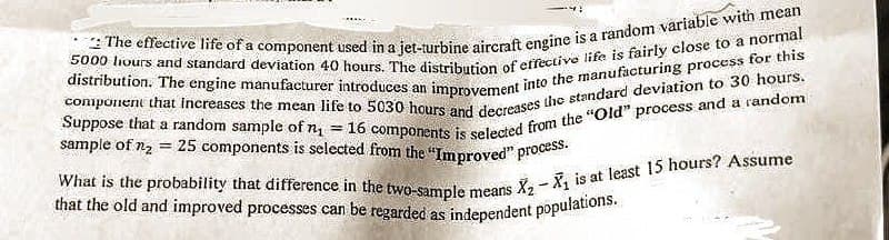 The effective life of a component used in a jet-turbine aircraft engine is a random variable with mean
5000 hours and standard deviation 40 hours. The distribution of effective life is fairly close to a normal
component that increases the mean life to 5030 hours and decreases the standard deviation to 30 hours.
distribution. The engine manufacturer introduces an improvement into the manufacturing process for this
Suppose that a random sample of n₁ = 16 components is selected from the "Old" process and a random
sample of n₂ = 25 components is selected from the "Improved" process.
What is the probability that difference in the two-sample means
that the old and improved processes can be regarded as independent populations.
1
X₂X₁ is at least 15 hours? Assume