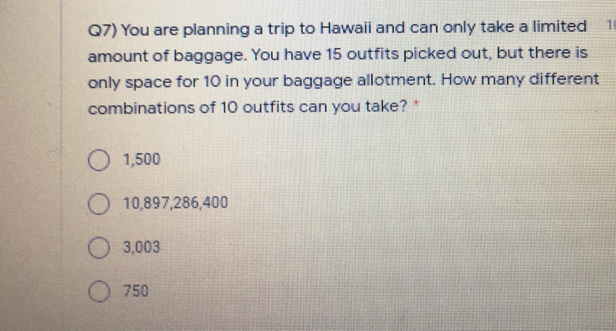 1.
Q7) You are planning a trip to Hawail and can only take a limited
amount of baggage. You have 15 outfits picked out, but there is
only space for 10 in your baggage allotment. How many different
combinations of 10 outfits can you take? "
O 1,500
O 10,897,286,400
O 3,003
750
