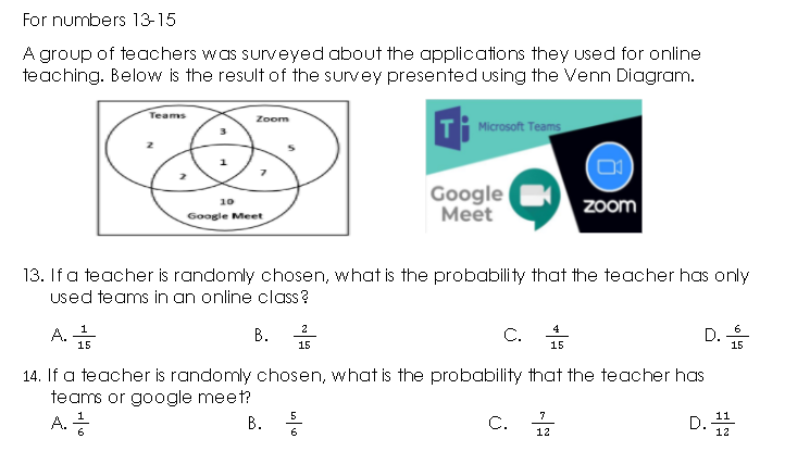 For numbers 13-15
A group of teachers was sunveyed about the applications they used for online
teaching. Below is the result of the survey presented using the Venn Diagram.
Teams
Zoom
T Microsoft Teams
Google
Мeet
10
Zoom
Google Meet
13. If a teacher is randomly chosen, what is the probability that the teacher has only
used teams in an online class?
В.
C. *
1
2
4
D. +
6
A.
15
15
15
15
14. If a teacher is randomly chosen, what is the probability that the teacher has
teams or google meet?
A.
В.
5
7
D.
11
C. 12
12
