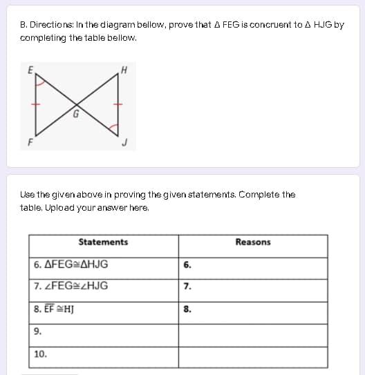 B. Directions: In the diagram bellow, prove that A FEG is concruent to A HJG by
completing the table bellow.
F
Use the given above in proving the given statements. Complete the
table. Upload your answer here.
Statements
Reasons
6. ΔFEG-ΔHJG
6.
7. ZFEG¤2HJG
7.
8. EF SHJ
8.
9.
10.
