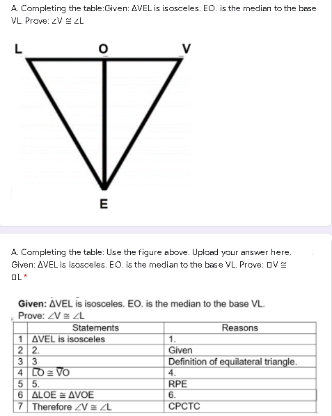 A. Completing the table:Given: AVEL is isosceles. EO. is the median to the base
VL. Prove: ZV 2L
E
A. Completing the table: Use the figure above. Upload your answer here.
Given: AVEL is isosceles. EO. is the median to the base VL. Prove: OVE
OL *
Given: AVEL is isosceles. EO. is the median to the base VL.
Prove: V = ZL
Statements
1 AVEL is isosceles
2 2.
Reasons
1.
Given
3 3
4 LO = VO
Definition of equilateral triangle.
4.
RPE
5 5.
6 ALOE = AVOE
6.
СРСТС
| 7 Therefore ZV = ZL
