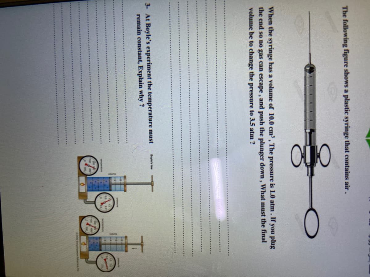 The following figure shows a plastic syringe that contains air.
When the syringe has a volume of 10.0 cm³, The pressure is 1.0 atm. If you plug
the end so no gas can escape , and push the plunger down , What must the final
volume be to change the pressure to 3.5 atm ?
3- At Boyle's experiment the temperature must
remain constant, Explain why ?
Boyle's law
nperre
temperahee
eds e
