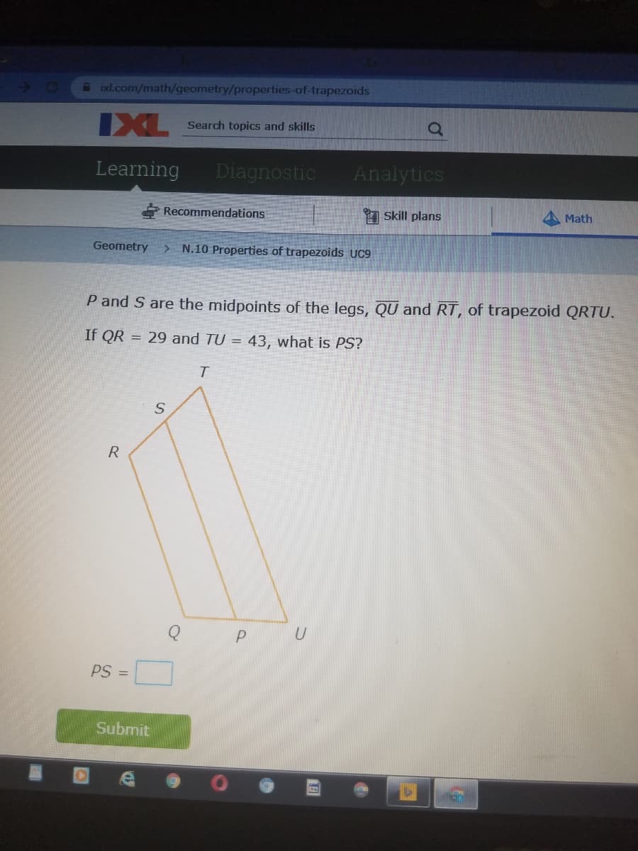 A ixl.com/math/geometry/properties-of-trapezoids
IXL
XL Search topics and skills
Learning
Diagnostic
Analytics
* Recommendations
I Skill plans
Math
Geometry
> N.10 Properties of trapezoids UC9
P and S are the midpoints of the legs, QU and RT, of trapezoid QRTU.
If QR = 29 and TU =
43, what is PS?
R
U
PS =
Submit
