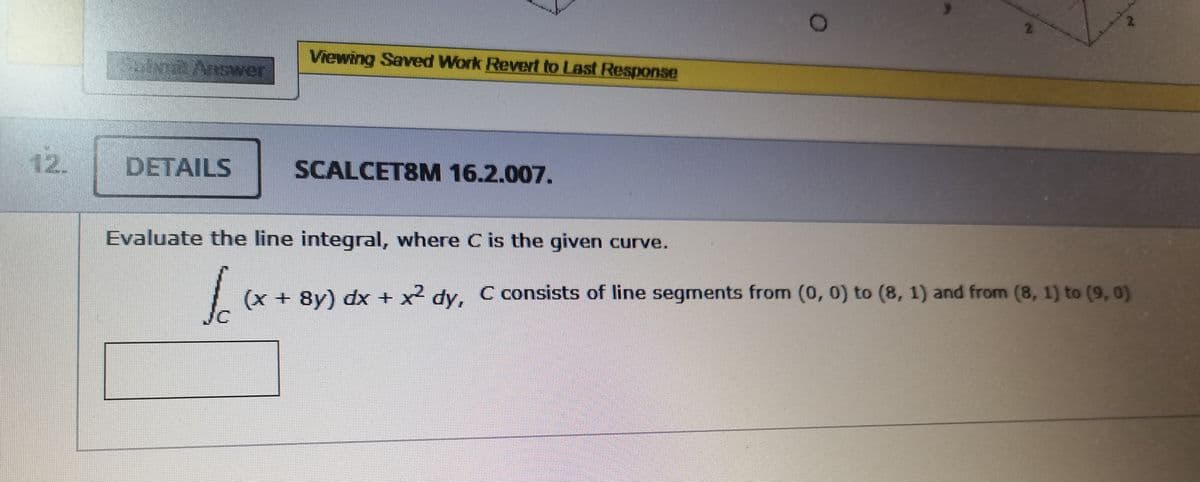 Viewing Saved Work Revert to Last Response
Answer
12.
DETAILS
SCALCET8M 16.2.007.
Evaluate the line integral, where C is the given curve.
(x + 8y) dx + x dy, C consists of line segments from (0, 0) to (8, 1) and from (8, 1) to (9, 0)
