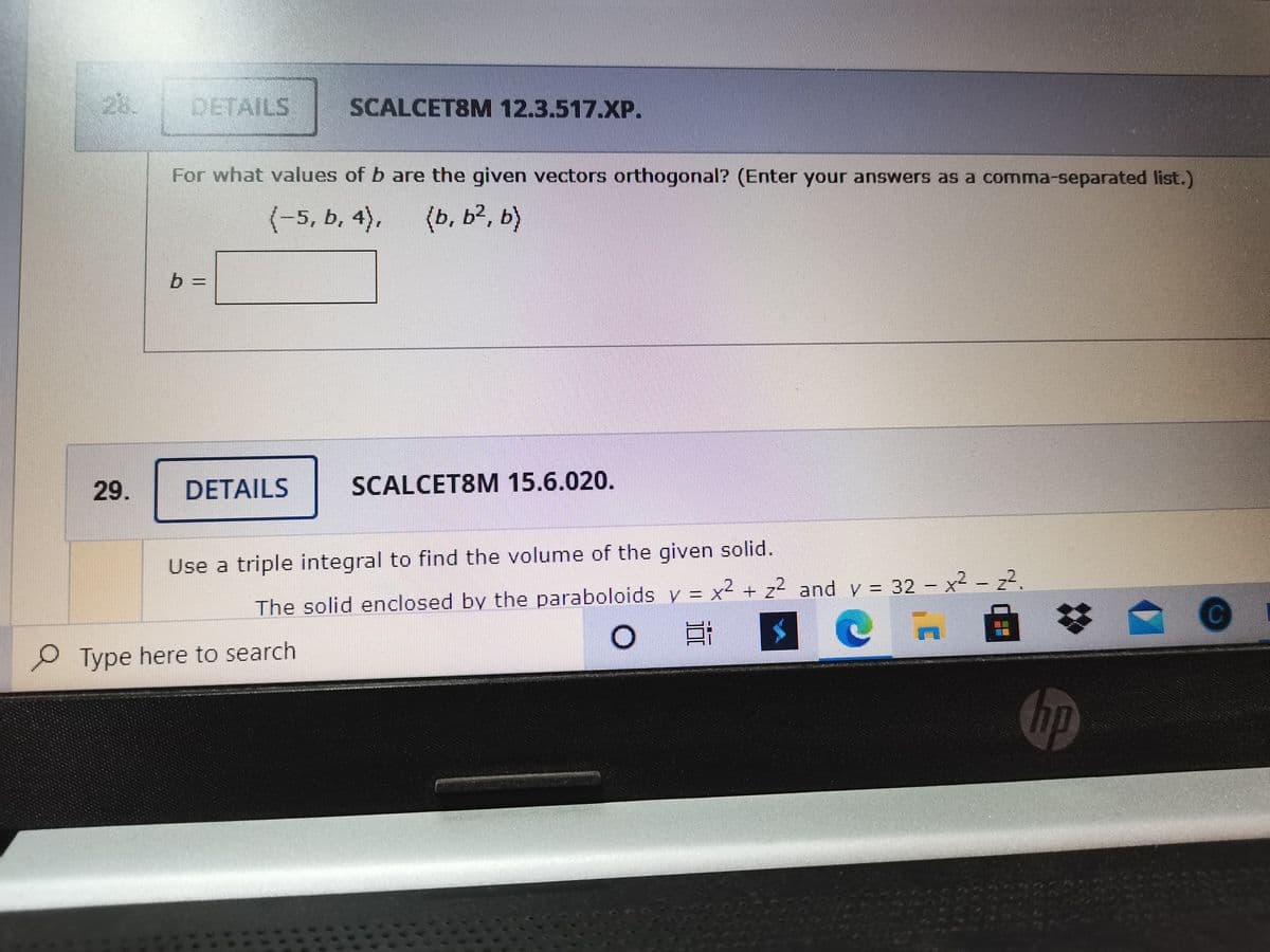 25.
DETAILS
SCALCET8M 12.3.517.XP.
For what values of b are the given vectors orthogonal? (Enter your answers as a comma-separated list.)
(-5, b, 4),
(b, b², b)
29.
DETAILS
SCALCET8M 15.6.020.
Use a triple integral to find the volume of the given solid.
The solid enclosed by the paraboloids v = x² + z2 and y = 32 – x² - z².
%23
Type here to search
hp
