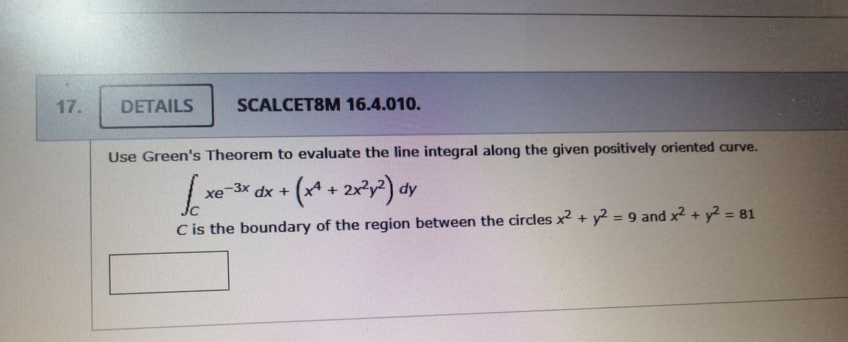 17.
DETAILS
SCALCET8M 16.4.010.
Use Green's Theorem to evaluate the line integral along the given positively oriented curve.
-3x dx+
(x* + 2x?y?) dy
xe
Jc
Cis the boundary of the region between the circles x2 + y2 = 9 and x2 + y2 - 81
