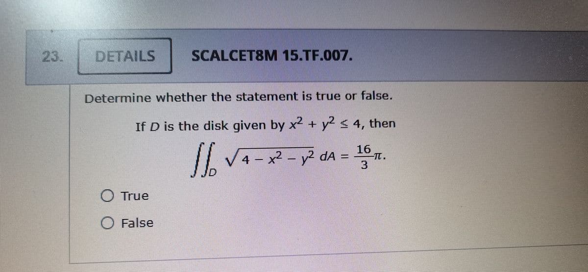 23.
DETAILS
SCALCET8M 15.TF.007.
Determine whether the statement is true or false.
If D is the disk given by x + y < 4, then
16,
// V4- x² - y? dA =
J
True
O False
