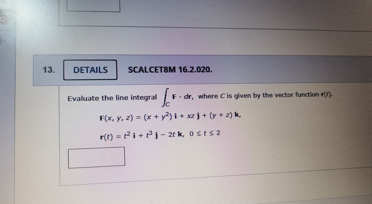 13.
DETAILS
SCALCET8M 16.2.020.
Evaluate the line integral
F- dr, where C is given by the vector function r(t).
F(x, y, z) = (x + y) i + xz j+ (y + z) k,
r(t) = t2 i + t3j- 2t k, o st< 2
