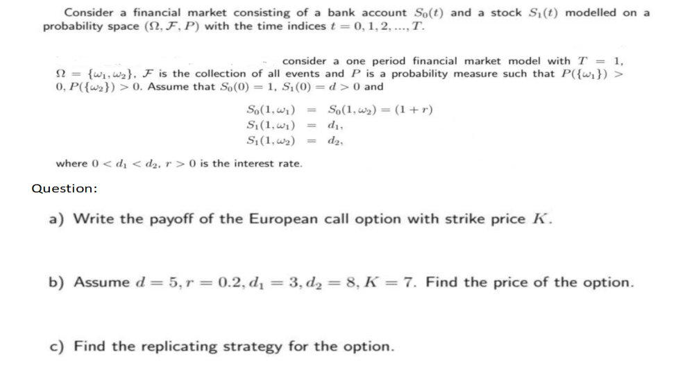 Consider a financial market consisting of a bank account So(t) and a stock S₁ (t) modelled on a
probability space (2, F, P) with the time indices t = 0, 1, 2, ..., T.
consider a one period financial market model with T = 1,
S = {w₁, W₂}, F is the collection of all events and P is a probability measure such that P({w₁}) >
0, P({₂}) > 0. Assume that So(0) = 1, S₁ (0) = d> 0 and
So(1,₂)= (1+r)
So(1, ₁) =
S₁(1, ₁) =
S₁ (1, ₂) =
where 0 < d <d₂. r> 0 is the interest rate.
Question:
d₁,
d₂,
a) Write the payoff of the European call option with strike price K.
b) Assume d = 5, r = 0.2, d₁ = 3, d₂ = 8, K = 7. Find the price of the option.
c) Find the replicating strategy for the option.