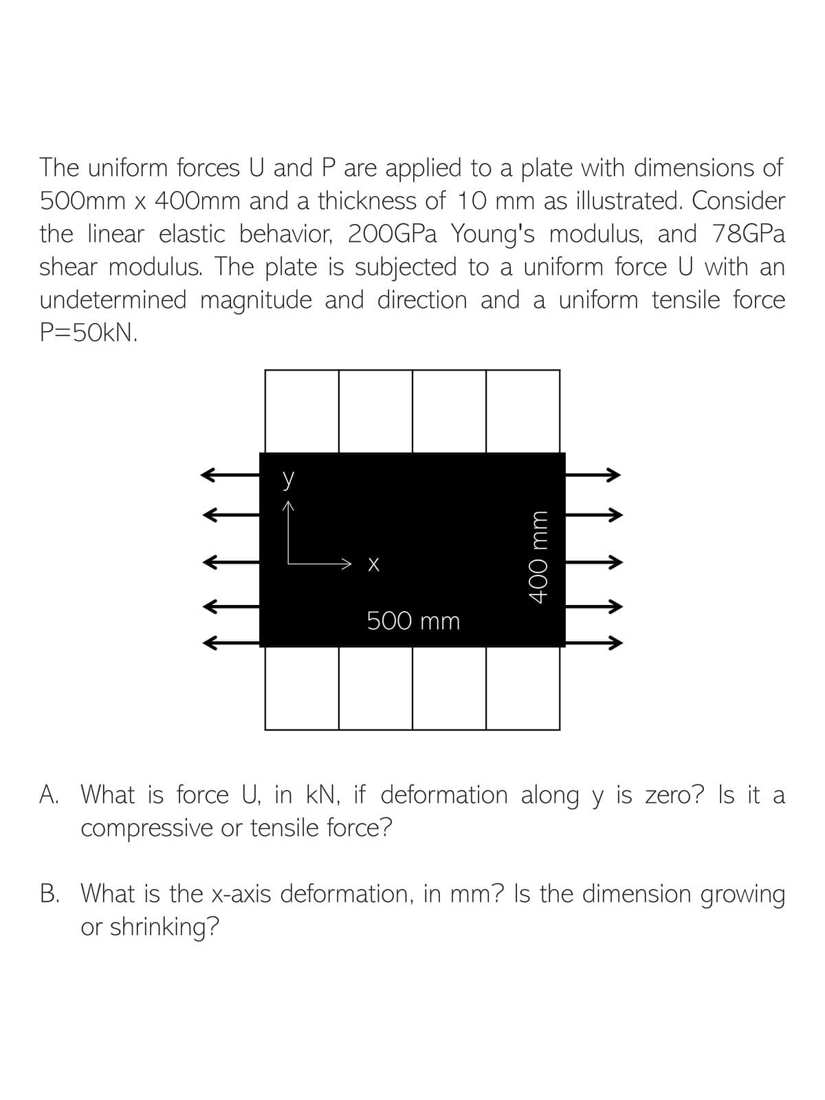 The uniform forces U and P are applied to a plate with dimensions of
500mm x 400mm and a thickness of 10 mm as illustrated. Consider
the linear elastic behavior, 200GPa Young's modulus, and 78GPa
shear modulus. The plate is subjected to a uniform force U with an
undetermined magnitude and direction and a uniform tensile force
P=50KN.
X
500 mm
400 mm
A. What is force U, in kN, if deformation along y is zero? Is it a
compressive or tensile force?
B. What is the x-axis deformation, in mm? Is the dimension growing
or shrinking?