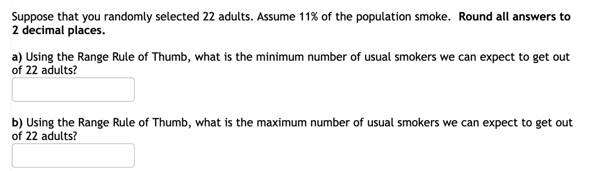 Suppose that you randomly selected 22 adults. Assume 11% of the population smoke. Round all answers to
2 decimal places.
a) Using the Range Rule of Thumb, what is the minimum number of usual smokers we can expect to get out
of 22 adults?
b) Using the Range Rule of Thumb, what is the maximum number of usual smokers we can expect to get out
of 22 adults?