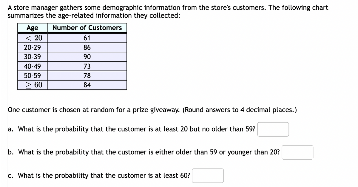 A store manager gathers some demographic information from the store's customers. The following chart
summarizes the age-related information they collected:
Age
< 20
20-29
30-39
40-49
50-59
> 60
Number of Customers
61
86
90
73
78
84
One customer is chosen at random for a prize giveaway. (Round answers to 4 decimal places.)
a. What is the probability that the customer is at least 20 but no older than 59?
b. What is the probability that the customer is either older than 59 or younger than 20?
c. What is the probability that the customer is at least 60?