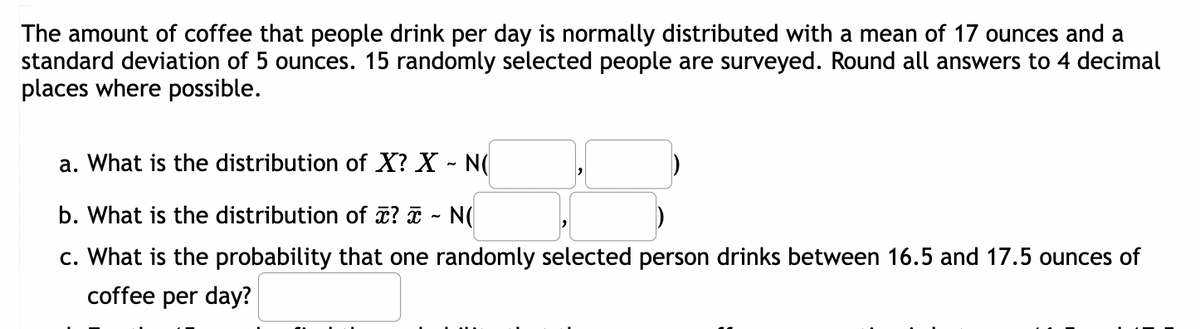 The amount of coffee that people drink per day is normally distributed with a mean of 17 ounces and a
standard deviation of 5 ounces. 15 randomly selected people are surveyed. Round all answers to 4 decimal
places where possible.
a. What is the distribution of X? X - N(
b. What is the distribution of x? x ~ N(
c. What is the probability that one randomly selected person drinks between 16.5 and 17.5 ounces of
coffee per day?