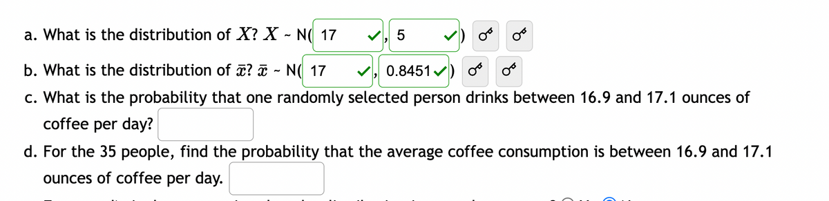 a. What is the distribution of X? X - N( 17
b. What is the distribution of x? ~ N( 17
0.8451) O
c. What is the probability that one randomly selected person drinks between 16.9 and 17.1 ounces of
coffee per day?
✓, 5
d. For the 35 people, find the probability that the average coffee consumption is between 16.9 and 17.1
ounces of coffee per day.
